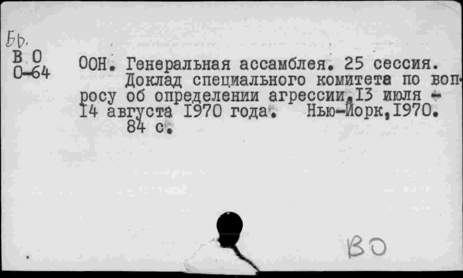 ﻿в о 0-64
ООН. Генеральная ассамблея. 25 сессия.
Доклад специального комитета по вопросу об определении агрессии.13 июля -14 августа 1970 года. Нью-Йорк,1970.
во